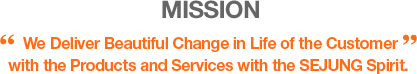 MISSION - "By providing products and services instilled with the spirit of Sejung," we will create beautiful changes in the lives of our customers 