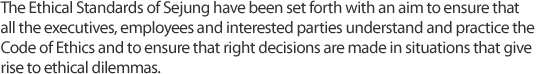 The Ethical Standards of Sejung have been set forth with an aim to ensure that all the executives, employees and interested parties understand and practice the Code of Ethics and to ensure that right decisions are made in situations that give rise to ethical dilemmas.