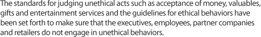 The standards for judging unethical acts such as acceptance of money, valuables, gifts and entertainment services and the guidelines for ethical behaviors have been set forth to make sure that the executives, employees, partner companies and retailers do not engage in unethical behaviors.