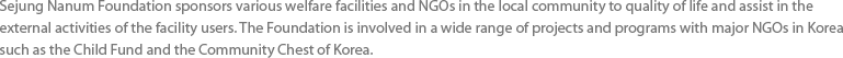 Sejung Nanum Foundation sponsors various welfare facilities and NGOs in the local community to improve their environment and living standards and assist in the external activities of the facility users. The Foundation is involved in a wide range of projects and programs with major NGOs in Korea such as the Child Fund and the Community Chest of Korea.