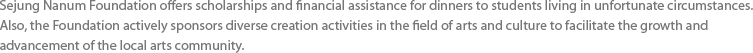 Sejung Nanum Foundation offers scholarships and financial assistance for dinners to students living in unfortunate circumstances. Also, the Foundation actively sponsors diverse creation activities in the field of arts and culture to facilitate the growth and advancement of the local arts community.