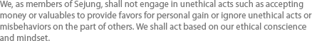 We, as members of Sejung, shall not engage in unethical acts such as accepting money or valuables to provide favors for personal gain or ignore unethical acts or misbehaviors on the part of others. We shall act based on our ethical conscience and mindset. 