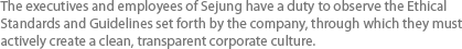 The executives and employees of Sejung have a duty to observe the Ethical Standards and Guidelines set forth by the company, through which they must actively create a clean, transparent corporate culture.