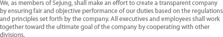 We, as members of Sejung, shall make an effort to create a transparent company by ensuring fair and objective performance of our duties based on the regulations and principles set forth by the company. All executives and employees shall work together toward the ultimate goal of the company by cooperating with other divisions.