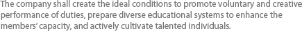 The company shall create the ideal conditions to promote voluntary and creative performance of duties, prepare diverse educational systems to enhance the members’ capacity, and actively cultivate talented individuals.