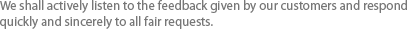 We shall actively listen to the feedback given by our customers and respond quickly and sincerely to all fair requests. 