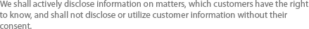 We shall actively disclose information on matters, which customers have the right to know, and shall not disclose or utilize customer information without their consent.