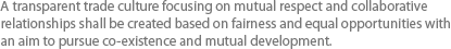 A transparent trade culture focusing on mutual respect and collaborative relationships shall be created based on fairness and equal opportunities with an aim to pursue co-existence and mutual development.