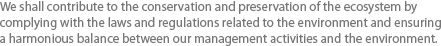 We shall contribute to the conservation and preservation of the ecosystem by complying with the laws and regulations related to the environment and ensuring a harmonious balance between our management activities and the environment. 