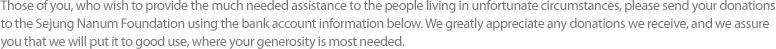 Those of you, who wish to provide the much needed assistance to the people living in unfortunate circumstances, please send your donations to the Sejung Nanum Foundation using the bank account information below. We greatly appreciate any donations we receive, and we assure you that we will put it to good use, where your generosity is most needed.