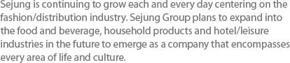 Sejung is continuing to grow each and every day centering on the fashion/distribution industry. Sejung Group plans to expand into the food and beverage, household products and hotel/leisure industries in the future to emerge as a company that encompasses every area of life and culture.