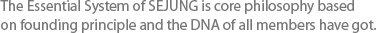 The Essential System of Sejung can be regarded as the DNA of Sejung and encompasses the basic philosophies that have been passed on since the foundation of the company. 