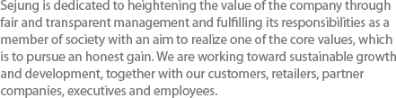 Sejung is dedicated to heightening the value of the company through fair and transparent management and fulfilling its responsibilities as a member of society with an aim to realize one of the core values, which is to pursue an honest gain. We are working toward sustainable growth and development, together with our customers, retailers, partner companies, executives and employees.
