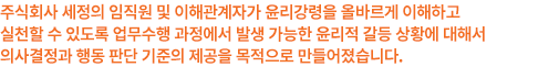 주식회사 세정의 임직원 및 이해관계자가 윤리강령을 올바르게 이해하고 실천할 수 있도록 업무수행 과정에서 발생 가능한 윤리적 갈등 상황에 대해서 의사결정과 행동 판단 기준의 제공을 목적으로 만들어졌습니다.