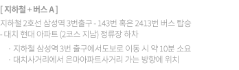 ① 지하철+버스 A 지하철 2호선 삼성역 3번출구 -> 143번 혹은 2413번 버스를 탑승 -> 대치현대아파트(2코스 지남)정류장 하차  지하철 삼성역 3번 출구에서 도보로 이동시, 약 10분 소요 대치사거리에서 은마아파트사거리 가는 방향에 위치