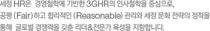 세정 HR은  경영철학에 기반한 3GHR의 인사철학을 중심으로, 공평 (Fair) 하고 합리적인 (Reasonable)  관리와 세정 문화 전략의 정착을 통해  글로벌 경쟁력을 갖춘 리더&전문가 육성을 지향합니다.